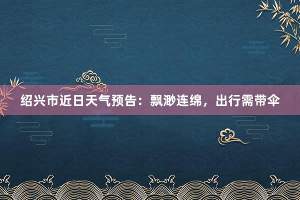 绍兴市近日天气预告：飘渺连绵，出行需带伞